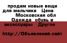 продам новые вещи для мальчика › Цена ­ 5 000 - Московская обл. Одежда, обувь и аксессуары » Другое   